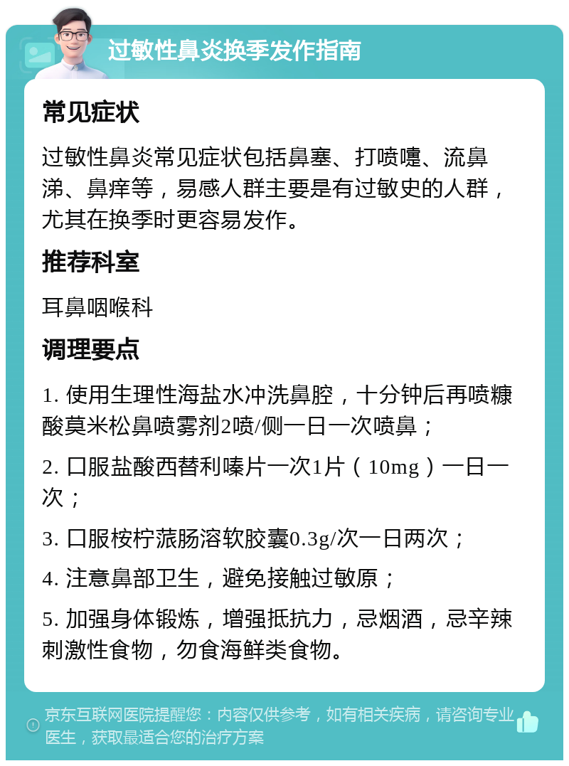 过敏性鼻炎换季发作指南 常见症状 过敏性鼻炎常见症状包括鼻塞、打喷嚏、流鼻涕、鼻痒等，易感人群主要是有过敏史的人群，尤其在换季时更容易发作。 推荐科室 耳鼻咽喉科 调理要点 1. 使用生理性海盐水冲洗鼻腔，十分钟后再喷糠酸莫米松鼻喷雾剂2喷/侧一日一次喷鼻； 2. 口服盐酸西替利嗪片一次1片（10mg）一日一次； 3. 口服桉柠蒎肠溶软胶囊0.3g/次一日两次； 4. 注意鼻部卫生，避免接触过敏原； 5. 加强身体锻炼，增强抵抗力，忌烟酒，忌辛辣刺激性食物，勿食海鲜类食物。