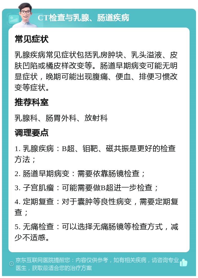 CT检查与乳腺、肠道疾病 常见症状 乳腺疾病常见症状包括乳房肿块、乳头溢液、皮肤凹陷或橘皮样改变等。肠道早期病变可能无明显症状，晚期可能出现腹痛、便血、排便习惯改变等症状。 推荐科室 乳腺科、肠胃外科、放射科 调理要点 1. 乳腺疾病：B超、钼靶、磁共振是更好的检查方法； 2. 肠道早期病变：需要依靠肠镜检查； 3. 子宫肌瘤：可能需要做B超进一步检查； 4. 定期复查：对于囊肿等良性病变，需要定期复查； 5. 无痛检查：可以选择无痛肠镜等检查方式，减少不适感。