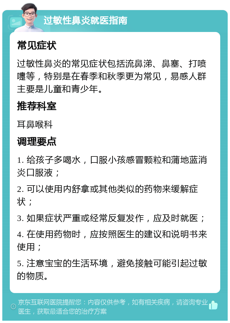 过敏性鼻炎就医指南 常见症状 过敏性鼻炎的常见症状包括流鼻涕、鼻塞、打喷嚏等，特别是在春季和秋季更为常见，易感人群主要是儿童和青少年。 推荐科室 耳鼻喉科 调理要点 1. 给孩子多喝水，口服小孩感冒颗粒和蒲地蓝消炎口服液； 2. 可以使用内舒拿或其他类似的药物来缓解症状； 3. 如果症状严重或经常反复发作，应及时就医； 4. 在使用药物时，应按照医生的建议和说明书来使用； 5. 注意宝宝的生活环境，避免接触可能引起过敏的物质。