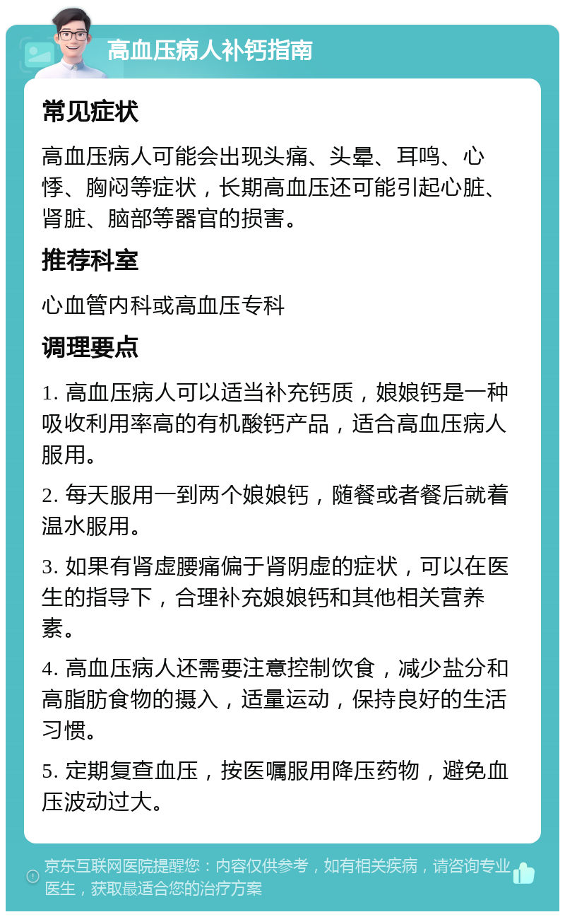 高血压病人补钙指南 常见症状 高血压病人可能会出现头痛、头晕、耳鸣、心悸、胸闷等症状，长期高血压还可能引起心脏、肾脏、脑部等器官的损害。 推荐科室 心血管内科或高血压专科 调理要点 1. 高血压病人可以适当补充钙质，娘娘钙是一种吸收利用率高的有机酸钙产品，适合高血压病人服用。 2. 每天服用一到两个娘娘钙，随餐或者餐后就着温水服用。 3. 如果有肾虚腰痛偏于肾阴虚的症状，可以在医生的指导下，合理补充娘娘钙和其他相关营养素。 4. 高血压病人还需要注意控制饮食，减少盐分和高脂肪食物的摄入，适量运动，保持良好的生活习惯。 5. 定期复查血压，按医嘱服用降压药物，避免血压波动过大。