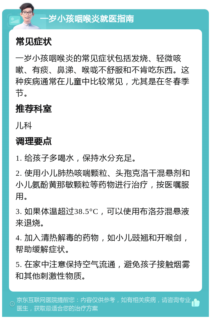 一岁小孩咽喉炎就医指南 常见症状 一岁小孩咽喉炎的常见症状包括发烧、轻微咳嗽、有痰、鼻涕、喉咙不舒服和不肯吃东西。这种疾病通常在儿童中比较常见，尤其是在冬春季节。 推荐科室 儿科 调理要点 1. 给孩子多喝水，保持水分充足。 2. 使用小儿肺热咳喘颗粒、头孢克洛干混悬剂和小儿氨酚黄那敏颗粒等药物进行治疗，按医嘱服用。 3. 如果体温超过38.5°C，可以使用布洛芬混悬液来退烧。 4. 加入清热解毒的药物，如小儿豉翘和开喉剑，帮助缓解症状。 5. 在家中注意保持空气流通，避免孩子接触烟雾和其他刺激性物质。