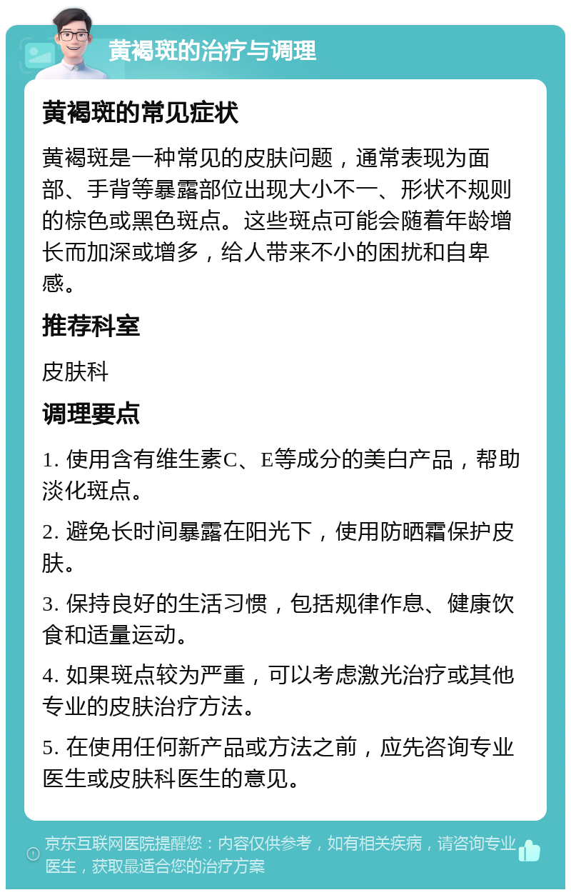 黄褐斑的治疗与调理 黄褐斑的常见症状 黄褐斑是一种常见的皮肤问题，通常表现为面部、手背等暴露部位出现大小不一、形状不规则的棕色或黑色斑点。这些斑点可能会随着年龄增长而加深或增多，给人带来不小的困扰和自卑感。 推荐科室 皮肤科 调理要点 1. 使用含有维生素C、E等成分的美白产品，帮助淡化斑点。 2. 避免长时间暴露在阳光下，使用防晒霜保护皮肤。 3. 保持良好的生活习惯，包括规律作息、健康饮食和适量运动。 4. 如果斑点较为严重，可以考虑激光治疗或其他专业的皮肤治疗方法。 5. 在使用任何新产品或方法之前，应先咨询专业医生或皮肤科医生的意见。