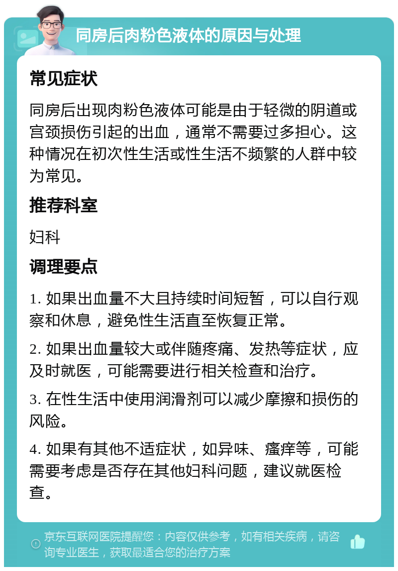 同房后肉粉色液体的原因与处理 常见症状 同房后出现肉粉色液体可能是由于轻微的阴道或宫颈损伤引起的出血，通常不需要过多担心。这种情况在初次性生活或性生活不频繁的人群中较为常见。 推荐科室 妇科 调理要点 1. 如果出血量不大且持续时间短暂，可以自行观察和休息，避免性生活直至恢复正常。 2. 如果出血量较大或伴随疼痛、发热等症状，应及时就医，可能需要进行相关检查和治疗。 3. 在性生活中使用润滑剂可以减少摩擦和损伤的风险。 4. 如果有其他不适症状，如异味、瘙痒等，可能需要考虑是否存在其他妇科问题，建议就医检查。