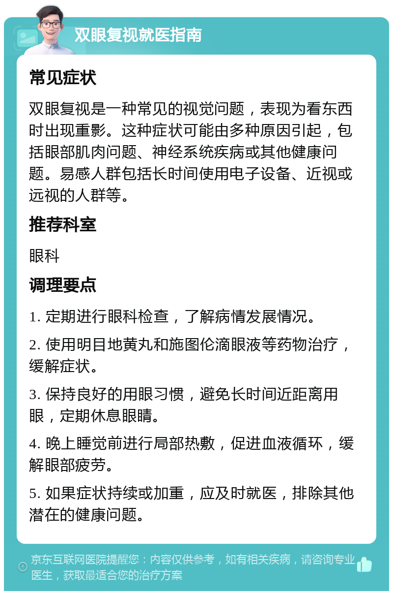 双眼复视就医指南 常见症状 双眼复视是一种常见的视觉问题，表现为看东西时出现重影。这种症状可能由多种原因引起，包括眼部肌肉问题、神经系统疾病或其他健康问题。易感人群包括长时间使用电子设备、近视或远视的人群等。 推荐科室 眼科 调理要点 1. 定期进行眼科检查，了解病情发展情况。 2. 使用明目地黄丸和施图伦滴眼液等药物治疗，缓解症状。 3. 保持良好的用眼习惯，避免长时间近距离用眼，定期休息眼睛。 4. 晚上睡觉前进行局部热敷，促进血液循环，缓解眼部疲劳。 5. 如果症状持续或加重，应及时就医，排除其他潜在的健康问题。