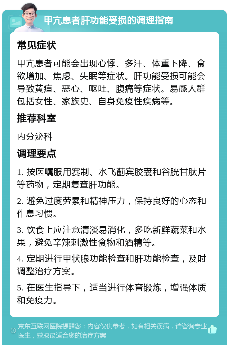 甲亢患者肝功能受损的调理指南 常见症状 甲亢患者可能会出现心悸、多汗、体重下降、食欲增加、焦虑、失眠等症状。肝功能受损可能会导致黄疸、恶心、呕吐、腹痛等症状。易感人群包括女性、家族史、自身免疫性疾病等。 推荐科室 内分泌科 调理要点 1. 按医嘱服用赛制、水飞蓟宾胶囊和谷胱甘肽片等药物，定期复查肝功能。 2. 避免过度劳累和精神压力，保持良好的心态和作息习惯。 3. 饮食上应注意清淡易消化，多吃新鲜蔬菜和水果，避免辛辣刺激性食物和酒精等。 4. 定期进行甲状腺功能检查和肝功能检查，及时调整治疗方案。 5. 在医生指导下，适当进行体育锻炼，增强体质和免疫力。