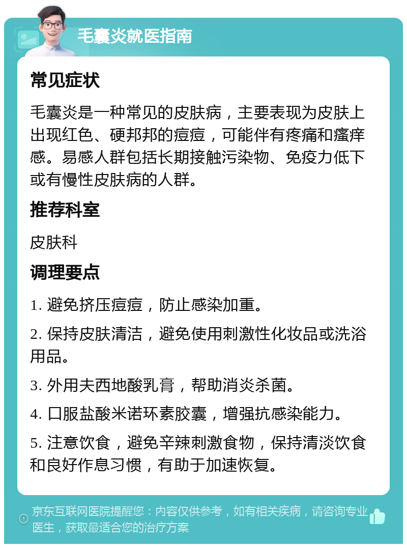 毛囊炎就医指南 常见症状 毛囊炎是一种常见的皮肤病，主要表现为皮肤上出现红色、硬邦邦的痘痘，可能伴有疼痛和瘙痒感。易感人群包括长期接触污染物、免疫力低下或有慢性皮肤病的人群。 推荐科室 皮肤科 调理要点 1. 避免挤压痘痘，防止感染加重。 2. 保持皮肤清洁，避免使用刺激性化妆品或洗浴用品。 3. 外用夫西地酸乳膏，帮助消炎杀菌。 4. 口服盐酸米诺环素胶囊，增强抗感染能力。 5. 注意饮食，避免辛辣刺激食物，保持清淡饮食和良好作息习惯，有助于加速恢复。