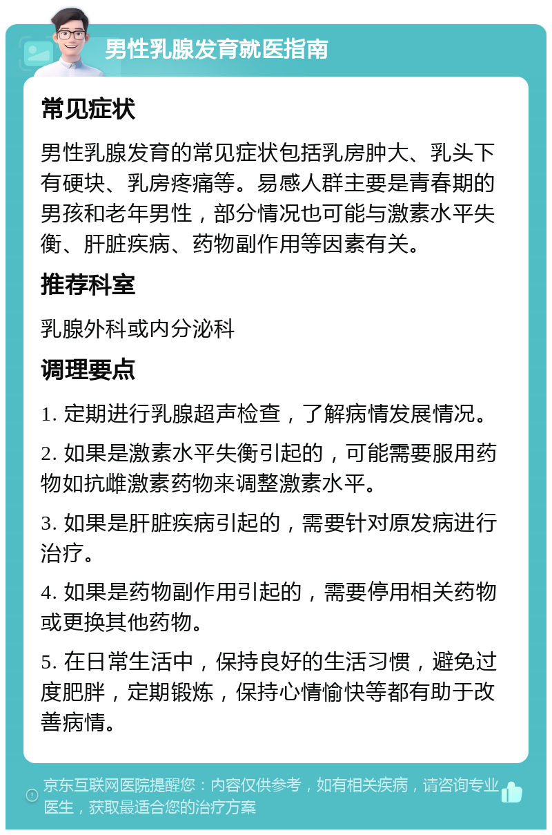 男性乳腺发育就医指南 常见症状 男性乳腺发育的常见症状包括乳房肿大、乳头下有硬块、乳房疼痛等。易感人群主要是青春期的男孩和老年男性，部分情况也可能与激素水平失衡、肝脏疾病、药物副作用等因素有关。 推荐科室 乳腺外科或内分泌科 调理要点 1. 定期进行乳腺超声检查，了解病情发展情况。 2. 如果是激素水平失衡引起的，可能需要服用药物如抗雌激素药物来调整激素水平。 3. 如果是肝脏疾病引起的，需要针对原发病进行治疗。 4. 如果是药物副作用引起的，需要停用相关药物或更换其他药物。 5. 在日常生活中，保持良好的生活习惯，避免过度肥胖，定期锻炼，保持心情愉快等都有助于改善病情。