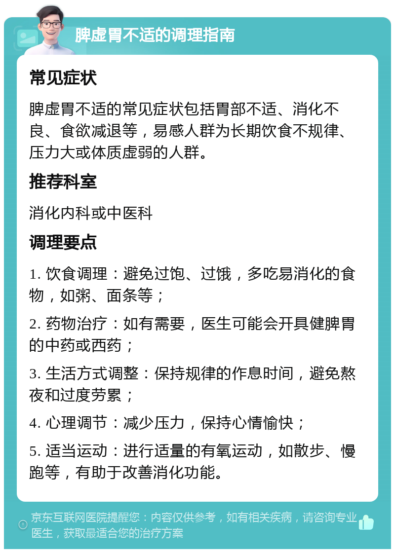 脾虚胃不适的调理指南 常见症状 脾虚胃不适的常见症状包括胃部不适、消化不良、食欲减退等，易感人群为长期饮食不规律、压力大或体质虚弱的人群。 推荐科室 消化内科或中医科 调理要点 1. 饮食调理：避免过饱、过饿，多吃易消化的食物，如粥、面条等； 2. 药物治疗：如有需要，医生可能会开具健脾胃的中药或西药； 3. 生活方式调整：保持规律的作息时间，避免熬夜和过度劳累； 4. 心理调节：减少压力，保持心情愉快； 5. 适当运动：进行适量的有氧运动，如散步、慢跑等，有助于改善消化功能。