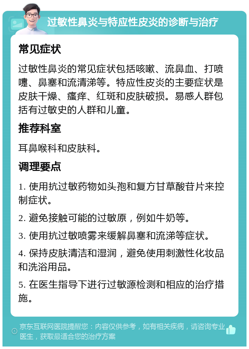 过敏性鼻炎与特应性皮炎的诊断与治疗 常见症状 过敏性鼻炎的常见症状包括咳嗽、流鼻血、打喷嚏、鼻塞和流清涕等。特应性皮炎的主要症状是皮肤干燥、瘙痒、红斑和皮肤破损。易感人群包括有过敏史的人群和儿童。 推荐科室 耳鼻喉科和皮肤科。 调理要点 1. 使用抗过敏药物如头孢和复方甘草酸苷片来控制症状。 2. 避免接触可能的过敏原，例如牛奶等。 3. 使用抗过敏喷雾来缓解鼻塞和流涕等症状。 4. 保持皮肤清洁和湿润，避免使用刺激性化妆品和洗浴用品。 5. 在医生指导下进行过敏源检测和相应的治疗措施。