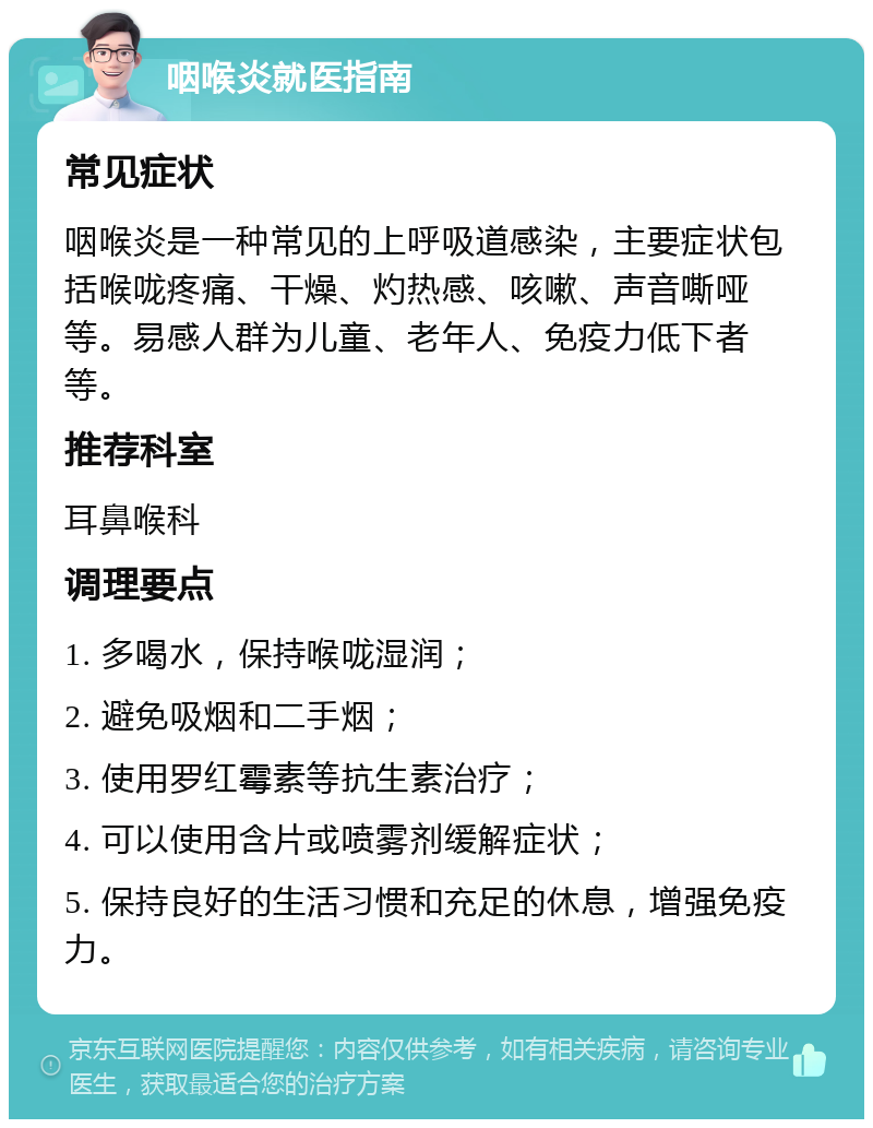 咽喉炎就医指南 常见症状 咽喉炎是一种常见的上呼吸道感染，主要症状包括喉咙疼痛、干燥、灼热感、咳嗽、声音嘶哑等。易感人群为儿童、老年人、免疫力低下者等。 推荐科室 耳鼻喉科 调理要点 1. 多喝水，保持喉咙湿润； 2. 避免吸烟和二手烟； 3. 使用罗红霉素等抗生素治疗； 4. 可以使用含片或喷雾剂缓解症状； 5. 保持良好的生活习惯和充足的休息，增强免疫力。