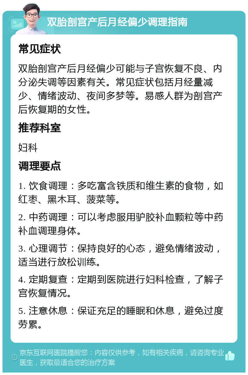 双胎剖宫产后月经偏少调理指南 常见症状 双胎剖宫产后月经偏少可能与子宫恢复不良、内分泌失调等因素有关。常见症状包括月经量减少、情绪波动、夜间多梦等。易感人群为剖宫产后恢复期的女性。 推荐科室 妇科 调理要点 1. 饮食调理：多吃富含铁质和维生素的食物，如红枣、黑木耳、菠菜等。 2. 中药调理：可以考虑服用驴胶补血颗粒等中药补血调理身体。 3. 心理调节：保持良好的心态，避免情绪波动，适当进行放松训练。 4. 定期复查：定期到医院进行妇科检查，了解子宫恢复情况。 5. 注意休息：保证充足的睡眠和休息，避免过度劳累。