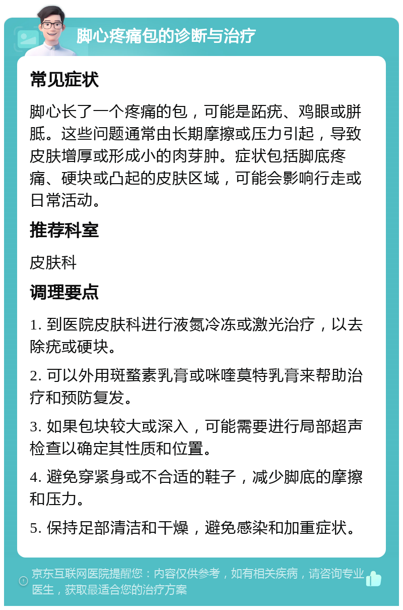 脚心疼痛包的诊断与治疗 常见症状 脚心长了一个疼痛的包，可能是跖疣、鸡眼或胼胝。这些问题通常由长期摩擦或压力引起，导致皮肤增厚或形成小的肉芽肿。症状包括脚底疼痛、硬块或凸起的皮肤区域，可能会影响行走或日常活动。 推荐科室 皮肤科 调理要点 1. 到医院皮肤科进行液氮冷冻或激光治疗，以去除疣或硬块。 2. 可以外用斑蝥素乳膏或咪喹莫特乳膏来帮助治疗和预防复发。 3. 如果包块较大或深入，可能需要进行局部超声检查以确定其性质和位置。 4. 避免穿紧身或不合适的鞋子，减少脚底的摩擦和压力。 5. 保持足部清洁和干燥，避免感染和加重症状。