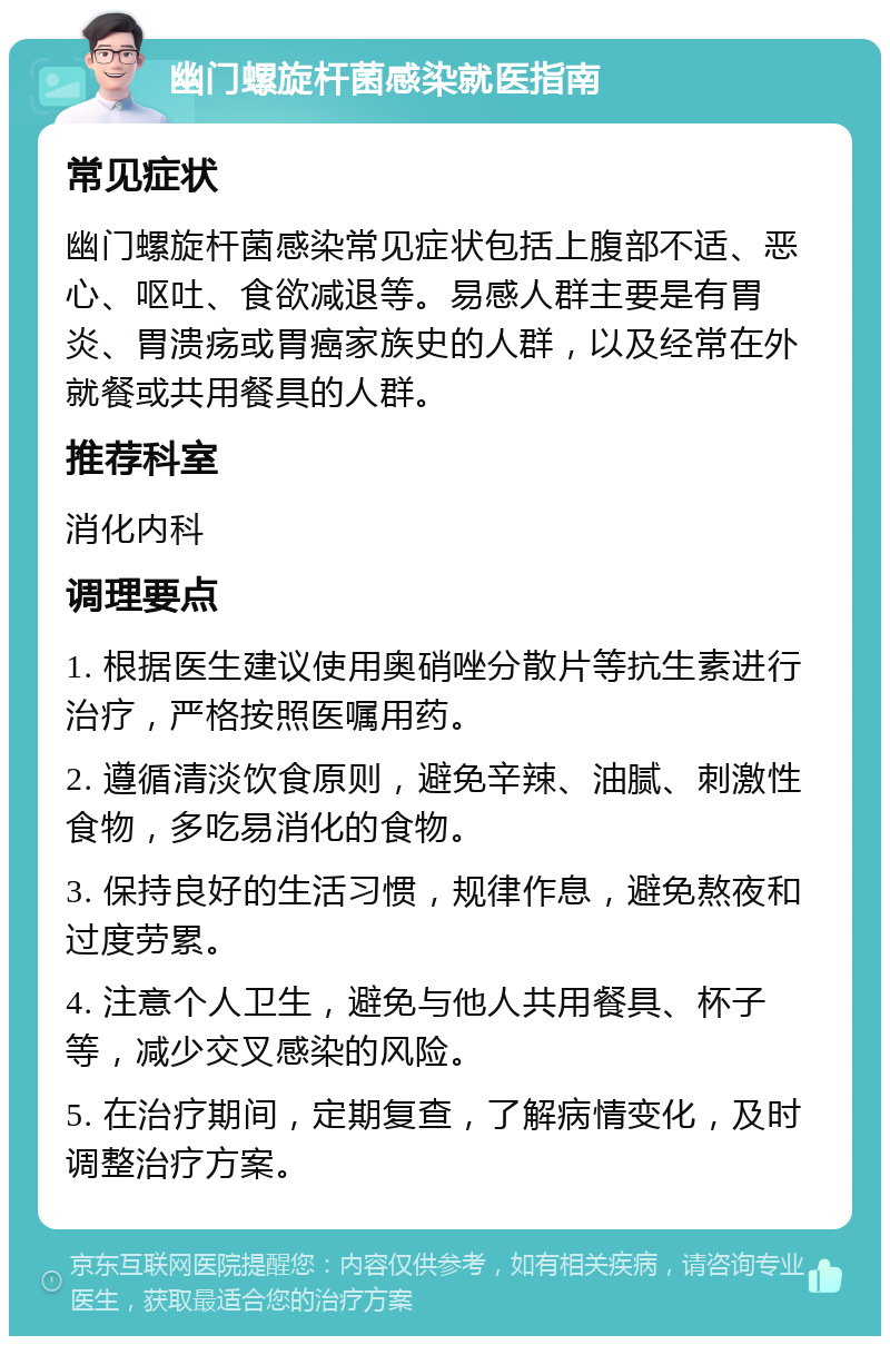 幽门螺旋杆菌感染就医指南 常见症状 幽门螺旋杆菌感染常见症状包括上腹部不适、恶心、呕吐、食欲减退等。易感人群主要是有胃炎、胃溃疡或胃癌家族史的人群，以及经常在外就餐或共用餐具的人群。 推荐科室 消化内科 调理要点 1. 根据医生建议使用奥硝唑分散片等抗生素进行治疗，严格按照医嘱用药。 2. 遵循清淡饮食原则，避免辛辣、油腻、刺激性食物，多吃易消化的食物。 3. 保持良好的生活习惯，规律作息，避免熬夜和过度劳累。 4. 注意个人卫生，避免与他人共用餐具、杯子等，减少交叉感染的风险。 5. 在治疗期间，定期复查，了解病情变化，及时调整治疗方案。