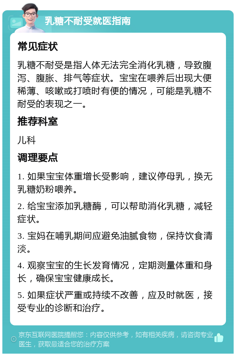 乳糖不耐受就医指南 常见症状 乳糖不耐受是指人体无法完全消化乳糖，导致腹泻、腹胀、排气等症状。宝宝在喂养后出现大便稀薄、咳嗽或打喷时有便的情况，可能是乳糖不耐受的表现之一。 推荐科室 儿科 调理要点 1. 如果宝宝体重增长受影响，建议停母乳，换无乳糖奶粉喂养。 2. 给宝宝添加乳糖酶，可以帮助消化乳糖，减轻症状。 3. 宝妈在哺乳期间应避免油腻食物，保持饮食清淡。 4. 观察宝宝的生长发育情况，定期测量体重和身长，确保宝宝健康成长。 5. 如果症状严重或持续不改善，应及时就医，接受专业的诊断和治疗。