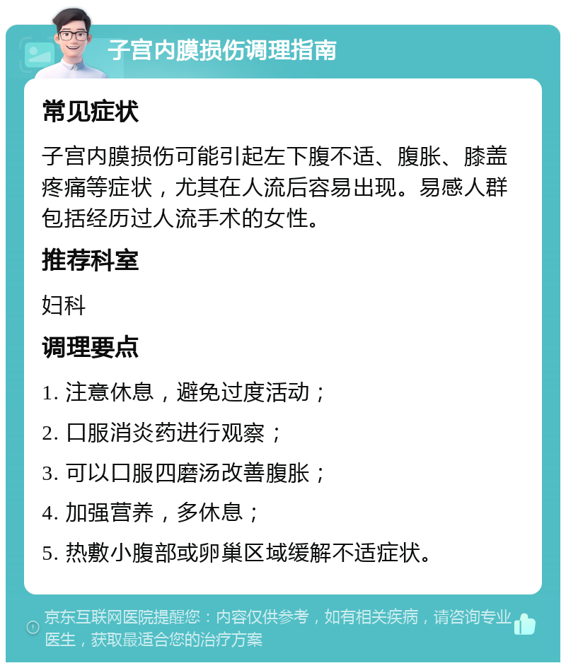 子宫内膜损伤调理指南 常见症状 子宫内膜损伤可能引起左下腹不适、腹胀、膝盖疼痛等症状，尤其在人流后容易出现。易感人群包括经历过人流手术的女性。 推荐科室 妇科 调理要点 1. 注意休息，避免过度活动； 2. 口服消炎药进行观察； 3. 可以口服四磨汤改善腹胀； 4. 加强营养，多休息； 5. 热敷小腹部或卵巢区域缓解不适症状。