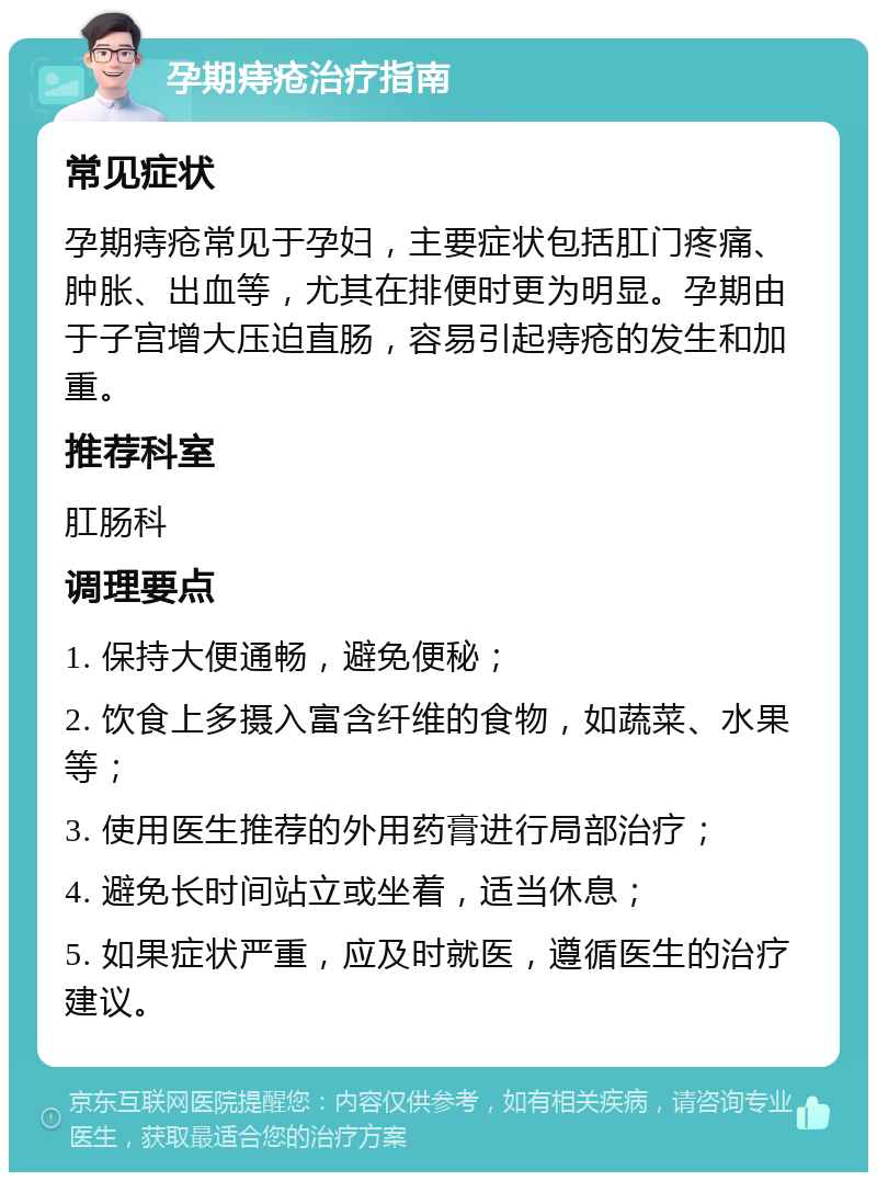 孕期痔疮治疗指南 常见症状 孕期痔疮常见于孕妇，主要症状包括肛门疼痛、肿胀、出血等，尤其在排便时更为明显。孕期由于子宫增大压迫直肠，容易引起痔疮的发生和加重。 推荐科室 肛肠科 调理要点 1. 保持大便通畅，避免便秘； 2. 饮食上多摄入富含纤维的食物，如蔬菜、水果等； 3. 使用医生推荐的外用药膏进行局部治疗； 4. 避免长时间站立或坐着，适当休息； 5. 如果症状严重，应及时就医，遵循医生的治疗建议。