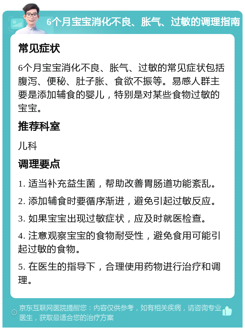 6个月宝宝消化不良、胀气、过敏的调理指南 常见症状 6个月宝宝消化不良、胀气、过敏的常见症状包括腹泻、便秘、肚子胀、食欲不振等。易感人群主要是添加辅食的婴儿，特别是对某些食物过敏的宝宝。 推荐科室 儿科 调理要点 1. 适当补充益生菌，帮助改善胃肠道功能紊乱。 2. 添加辅食时要循序渐进，避免引起过敏反应。 3. 如果宝宝出现过敏症状，应及时就医检查。 4. 注意观察宝宝的食物耐受性，避免食用可能引起过敏的食物。 5. 在医生的指导下，合理使用药物进行治疗和调理。