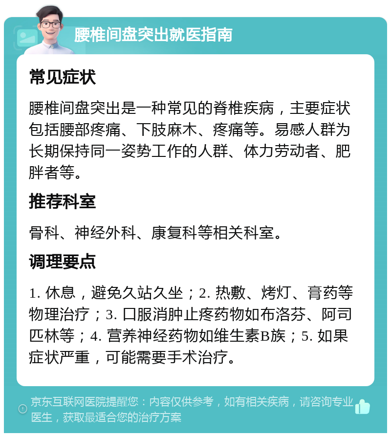 腰椎间盘突出就医指南 常见症状 腰椎间盘突出是一种常见的脊椎疾病，主要症状包括腰部疼痛、下肢麻木、疼痛等。易感人群为长期保持同一姿势工作的人群、体力劳动者、肥胖者等。 推荐科室 骨科、神经外科、康复科等相关科室。 调理要点 1. 休息，避免久站久坐；2. 热敷、烤灯、膏药等物理治疗；3. 口服消肿止疼药物如布洛芬、阿司匹林等；4. 营养神经药物如维生素B族；5. 如果症状严重，可能需要手术治疗。