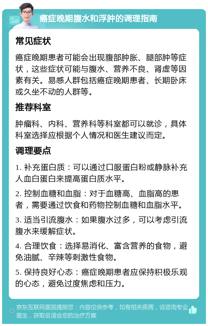 癌症晚期腹水和浮肿的调理指南 常见症状 癌症晚期患者可能会出现腹部肿胀、腿部肿等症状，这些症状可能与腹水、营养不良、肾虚等因素有关。易感人群包括癌症晚期患者、长期卧床或久坐不动的人群等。 推荐科室 肿瘤科、内科、营养科等科室都可以就诊，具体科室选择应根据个人情况和医生建议而定。 调理要点 1. 补充蛋白质：可以通过口服蛋白粉或静脉补充人血白蛋白来提高蛋白质水平。 2. 控制血糖和血脂：对于血糖高、血脂高的患者，需要通过饮食和药物控制血糖和血脂水平。 3. 适当引流腹水：如果腹水过多，可以考虑引流腹水来缓解症状。 4. 合理饮食：选择易消化、富含营养的食物，避免油腻、辛辣等刺激性食物。 5. 保持良好心态：癌症晚期患者应保持积极乐观的心态，避免过度焦虑和压力。