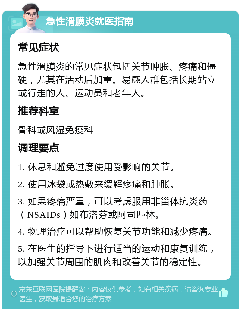 急性滑膜炎就医指南 常见症状 急性滑膜炎的常见症状包括关节肿胀、疼痛和僵硬，尤其在活动后加重。易感人群包括长期站立或行走的人、运动员和老年人。 推荐科室 骨科或风湿免疫科 调理要点 1. 休息和避免过度使用受影响的关节。 2. 使用冰袋或热敷来缓解疼痛和肿胀。 3. 如果疼痛严重，可以考虑服用非甾体抗炎药（NSAIDs）如布洛芬或阿司匹林。 4. 物理治疗可以帮助恢复关节功能和减少疼痛。 5. 在医生的指导下进行适当的运动和康复训练，以加强关节周围的肌肉和改善关节的稳定性。