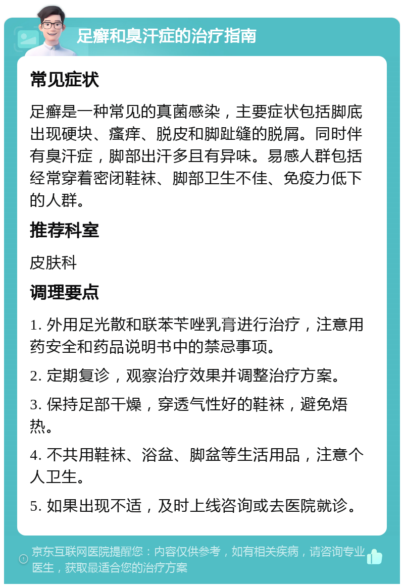 足癣和臭汗症的治疗指南 常见症状 足癣是一种常见的真菌感染，主要症状包括脚底出现硬块、瘙痒、脱皮和脚趾缝的脱屑。同时伴有臭汗症，脚部出汗多且有异味。易感人群包括经常穿着密闭鞋袜、脚部卫生不佳、免疫力低下的人群。 推荐科室 皮肤科 调理要点 1. 外用足光散和联苯苄唑乳膏进行治疗，注意用药安全和药品说明书中的禁忌事项。 2. 定期复诊，观察治疗效果并调整治疗方案。 3. 保持足部干燥，穿透气性好的鞋袜，避免焐热。 4. 不共用鞋袜、浴盆、脚盆等生活用品，注意个人卫生。 5. 如果出现不适，及时上线咨询或去医院就诊。