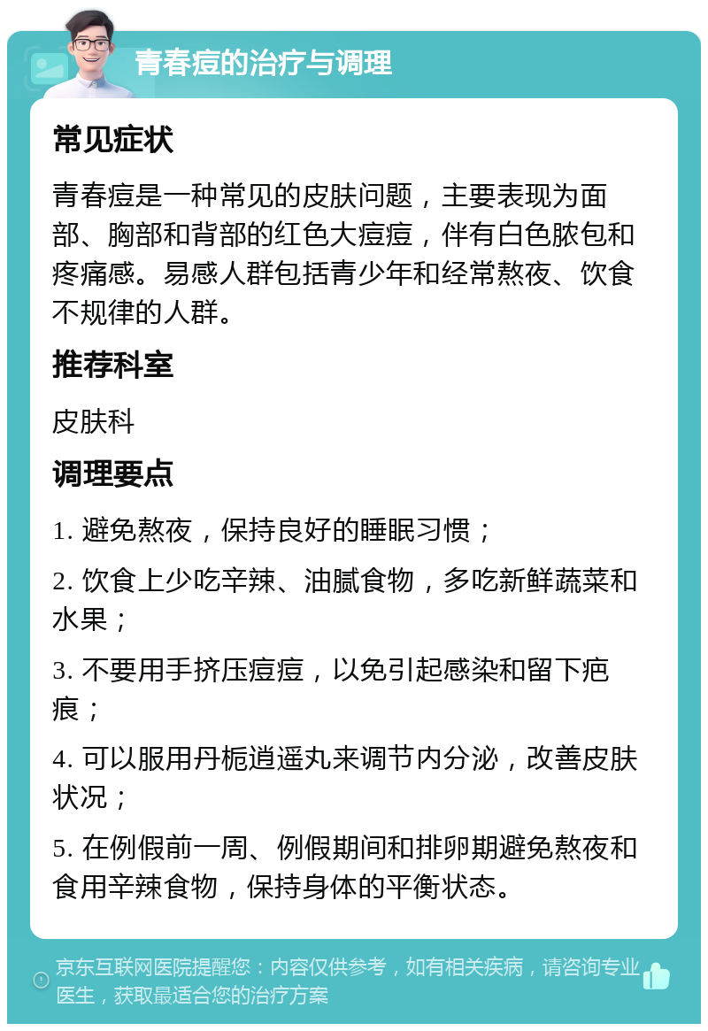 青春痘的治疗与调理 常见症状 青春痘是一种常见的皮肤问题，主要表现为面部、胸部和背部的红色大痘痘，伴有白色脓包和疼痛感。易感人群包括青少年和经常熬夜、饮食不规律的人群。 推荐科室 皮肤科 调理要点 1. 避免熬夜，保持良好的睡眠习惯； 2. 饮食上少吃辛辣、油腻食物，多吃新鲜蔬菜和水果； 3. 不要用手挤压痘痘，以免引起感染和留下疤痕； 4. 可以服用丹栀逍遥丸来调节内分泌，改善皮肤状况； 5. 在例假前一周、例假期间和排卵期避免熬夜和食用辛辣食物，保持身体的平衡状态。