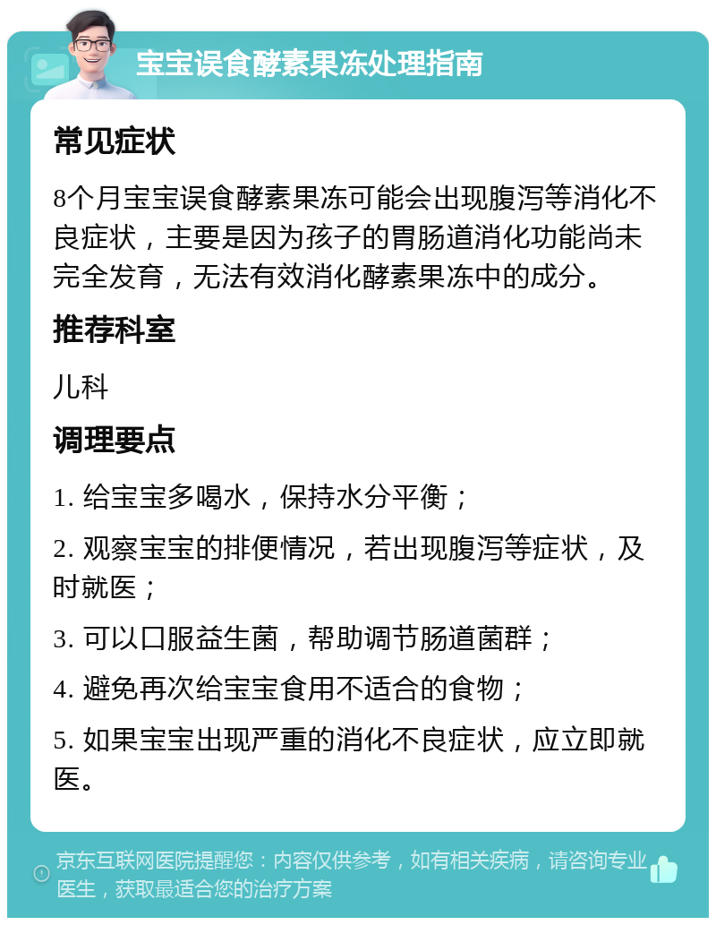 宝宝误食酵素果冻处理指南 常见症状 8个月宝宝误食酵素果冻可能会出现腹泻等消化不良症状，主要是因为孩子的胃肠道消化功能尚未完全发育，无法有效消化酵素果冻中的成分。 推荐科室 儿科 调理要点 1. 给宝宝多喝水，保持水分平衡； 2. 观察宝宝的排便情况，若出现腹泻等症状，及时就医； 3. 可以口服益生菌，帮助调节肠道菌群； 4. 避免再次给宝宝食用不适合的食物； 5. 如果宝宝出现严重的消化不良症状，应立即就医。