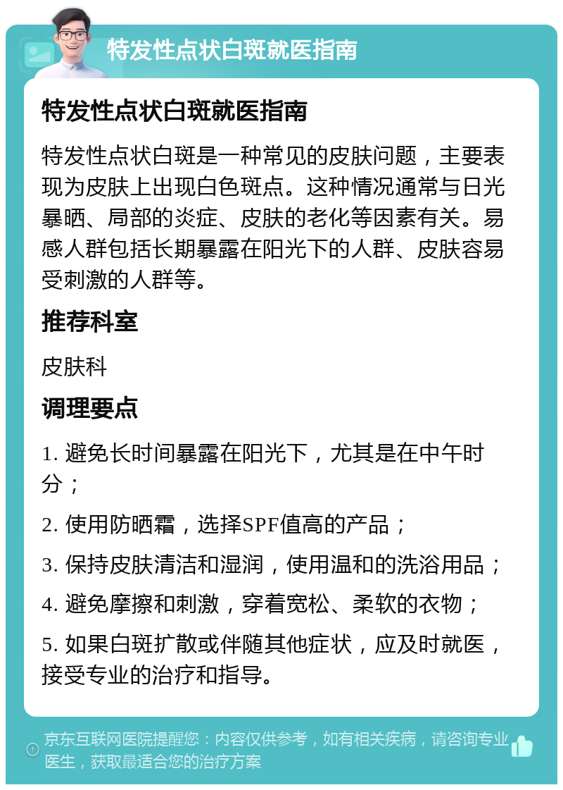 特发性点状白斑就医指南 特发性点状白斑就医指南 特发性点状白斑是一种常见的皮肤问题，主要表现为皮肤上出现白色斑点。这种情况通常与日光暴晒、局部的炎症、皮肤的老化等因素有关。易感人群包括长期暴露在阳光下的人群、皮肤容易受刺激的人群等。 推荐科室 皮肤科 调理要点 1. 避免长时间暴露在阳光下，尤其是在中午时分； 2. 使用防晒霜，选择SPF值高的产品； 3. 保持皮肤清洁和湿润，使用温和的洗浴用品； 4. 避免摩擦和刺激，穿着宽松、柔软的衣物； 5. 如果白斑扩散或伴随其他症状，应及时就医，接受专业的治疗和指导。