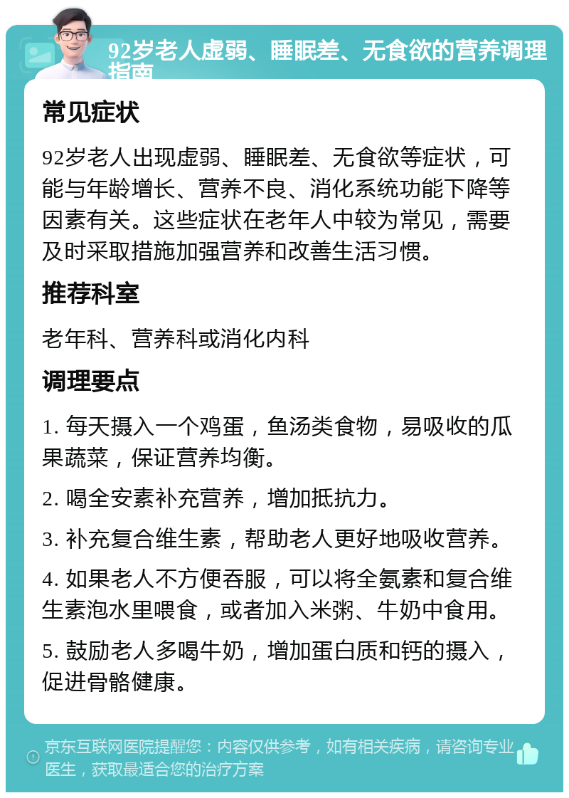 92岁老人虚弱、睡眠差、无食欲的营养调理指南 常见症状 92岁老人出现虚弱、睡眠差、无食欲等症状，可能与年龄增长、营养不良、消化系统功能下降等因素有关。这些症状在老年人中较为常见，需要及时采取措施加强营养和改善生活习惯。 推荐科室 老年科、营养科或消化内科 调理要点 1. 每天摄入一个鸡蛋，鱼汤类食物，易吸收的瓜果蔬菜，保证营养均衡。 2. 喝全安素补充营养，增加抵抗力。 3. 补充复合维生素，帮助老人更好地吸收营养。 4. 如果老人不方便吞服，可以将全氨素和复合维生素泡水里喂食，或者加入米粥、牛奶中食用。 5. 鼓励老人多喝牛奶，增加蛋白质和钙的摄入，促进骨骼健康。