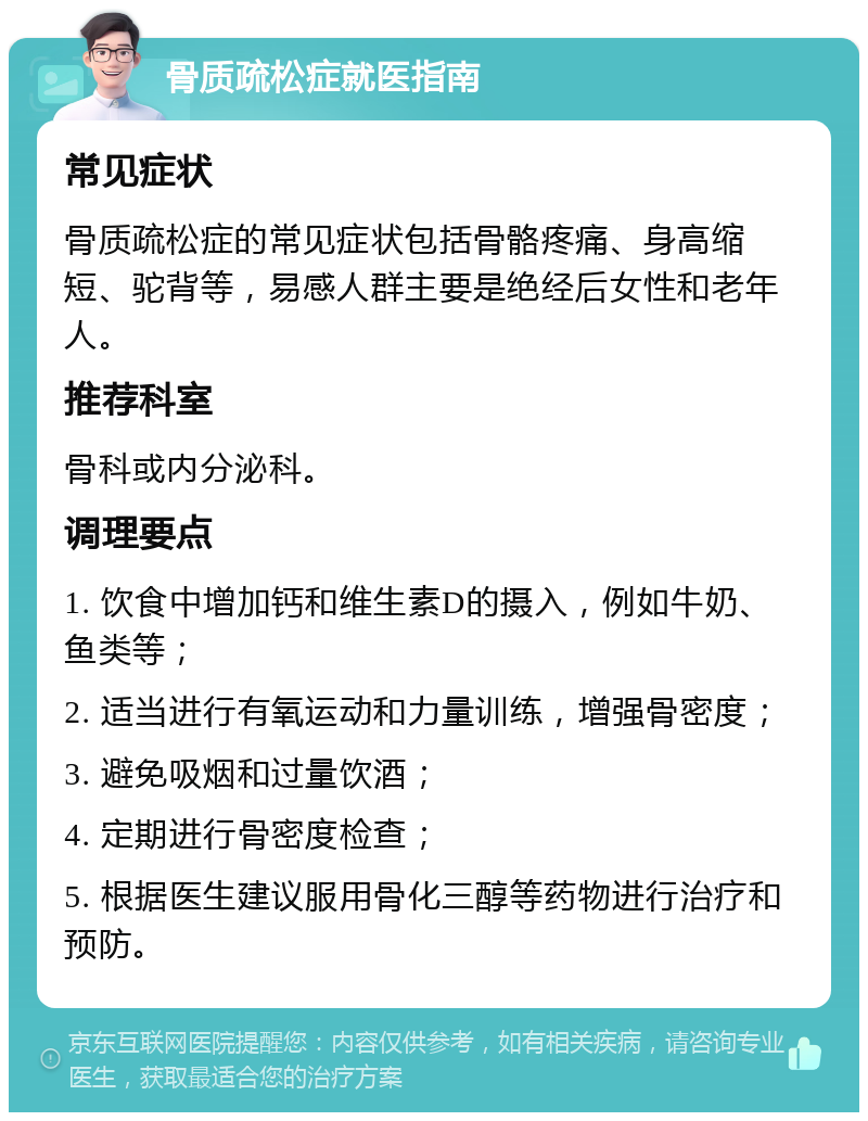 骨质疏松症就医指南 常见症状 骨质疏松症的常见症状包括骨骼疼痛、身高缩短、驼背等，易感人群主要是绝经后女性和老年人。 推荐科室 骨科或内分泌科。 调理要点 1. 饮食中增加钙和维生素D的摄入，例如牛奶、鱼类等； 2. 适当进行有氧运动和力量训练，增强骨密度； 3. 避免吸烟和过量饮酒； 4. 定期进行骨密度检查； 5. 根据医生建议服用骨化三醇等药物进行治疗和预防。