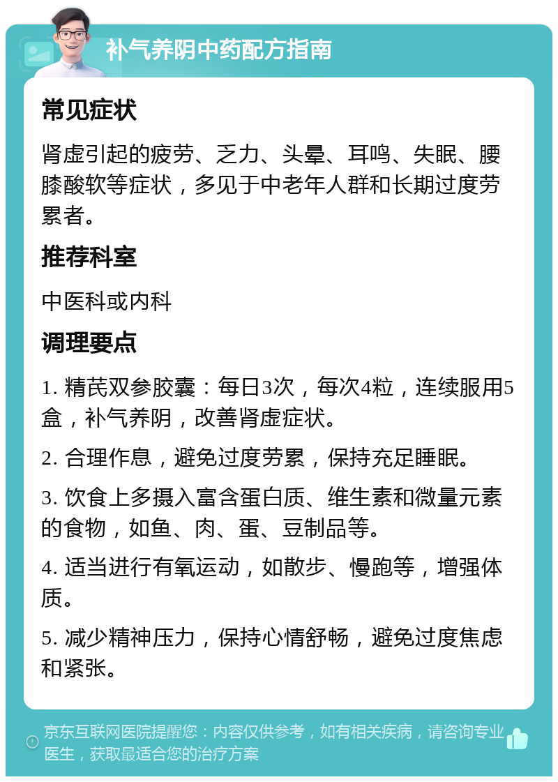 补气养阴中药配方指南 常见症状 肾虚引起的疲劳、乏力、头晕、耳鸣、失眠、腰膝酸软等症状，多见于中老年人群和长期过度劳累者。 推荐科室 中医科或内科 调理要点 1. 精芪双参胶囊：每日3次，每次4粒，连续服用5盒，补气养阴，改善肾虚症状。 2. 合理作息，避免过度劳累，保持充足睡眠。 3. 饮食上多摄入富含蛋白质、维生素和微量元素的食物，如鱼、肉、蛋、豆制品等。 4. 适当进行有氧运动，如散步、慢跑等，增强体质。 5. 减少精神压力，保持心情舒畅，避免过度焦虑和紧张。