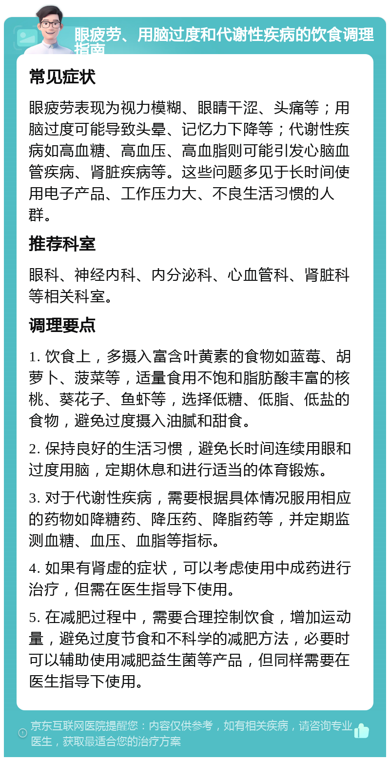 眼疲劳、用脑过度和代谢性疾病的饮食调理指南 常见症状 眼疲劳表现为视力模糊、眼睛干涩、头痛等；用脑过度可能导致头晕、记忆力下降等；代谢性疾病如高血糖、高血压、高血脂则可能引发心脑血管疾病、肾脏疾病等。这些问题多见于长时间使用电子产品、工作压力大、不良生活习惯的人群。 推荐科室 眼科、神经内科、内分泌科、心血管科、肾脏科等相关科室。 调理要点 1. 饮食上，多摄入富含叶黄素的食物如蓝莓、胡萝卜、菠菜等，适量食用不饱和脂肪酸丰富的核桃、葵花子、鱼虾等，选择低糖、低脂、低盐的食物，避免过度摄入油腻和甜食。 2. 保持良好的生活习惯，避免长时间连续用眼和过度用脑，定期休息和进行适当的体育锻炼。 3. 对于代谢性疾病，需要根据具体情况服用相应的药物如降糖药、降压药、降脂药等，并定期监测血糖、血压、血脂等指标。 4. 如果有肾虚的症状，可以考虑使用中成药进行治疗，但需在医生指导下使用。 5. 在减肥过程中，需要合理控制饮食，增加运动量，避免过度节食和不科学的减肥方法，必要时可以辅助使用减肥益生菌等产品，但同样需要在医生指导下使用。