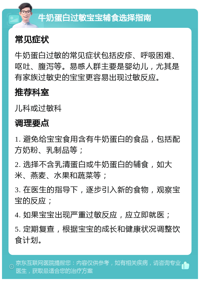 牛奶蛋白过敏宝宝辅食选择指南 常见症状 牛奶蛋白过敏的常见症状包括皮疹、呼吸困难、呕吐、腹泻等。易感人群主要是婴幼儿，尤其是有家族过敏史的宝宝更容易出现过敏反应。 推荐科室 儿科或过敏科 调理要点 1. 避免给宝宝食用含有牛奶蛋白的食品，包括配方奶粉、乳制品等； 2. 选择不含乳清蛋白或牛奶蛋白的辅食，如大米、燕麦、水果和蔬菜等； 3. 在医生的指导下，逐步引入新的食物，观察宝宝的反应； 4. 如果宝宝出现严重过敏反应，应立即就医； 5. 定期复查，根据宝宝的成长和健康状况调整饮食计划。