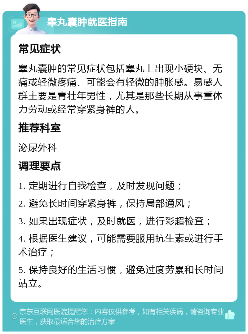 睾丸囊肿就医指南 常见症状 睾丸囊肿的常见症状包括睾丸上出现小硬块、无痛或轻微疼痛、可能会有轻微的肿胀感。易感人群主要是青壮年男性，尤其是那些长期从事重体力劳动或经常穿紧身裤的人。 推荐科室 泌尿外科 调理要点 1. 定期进行自我检查，及时发现问题； 2. 避免长时间穿紧身裤，保持局部通风； 3. 如果出现症状，及时就医，进行彩超检查； 4. 根据医生建议，可能需要服用抗生素或进行手术治疗； 5. 保持良好的生活习惯，避免过度劳累和长时间站立。