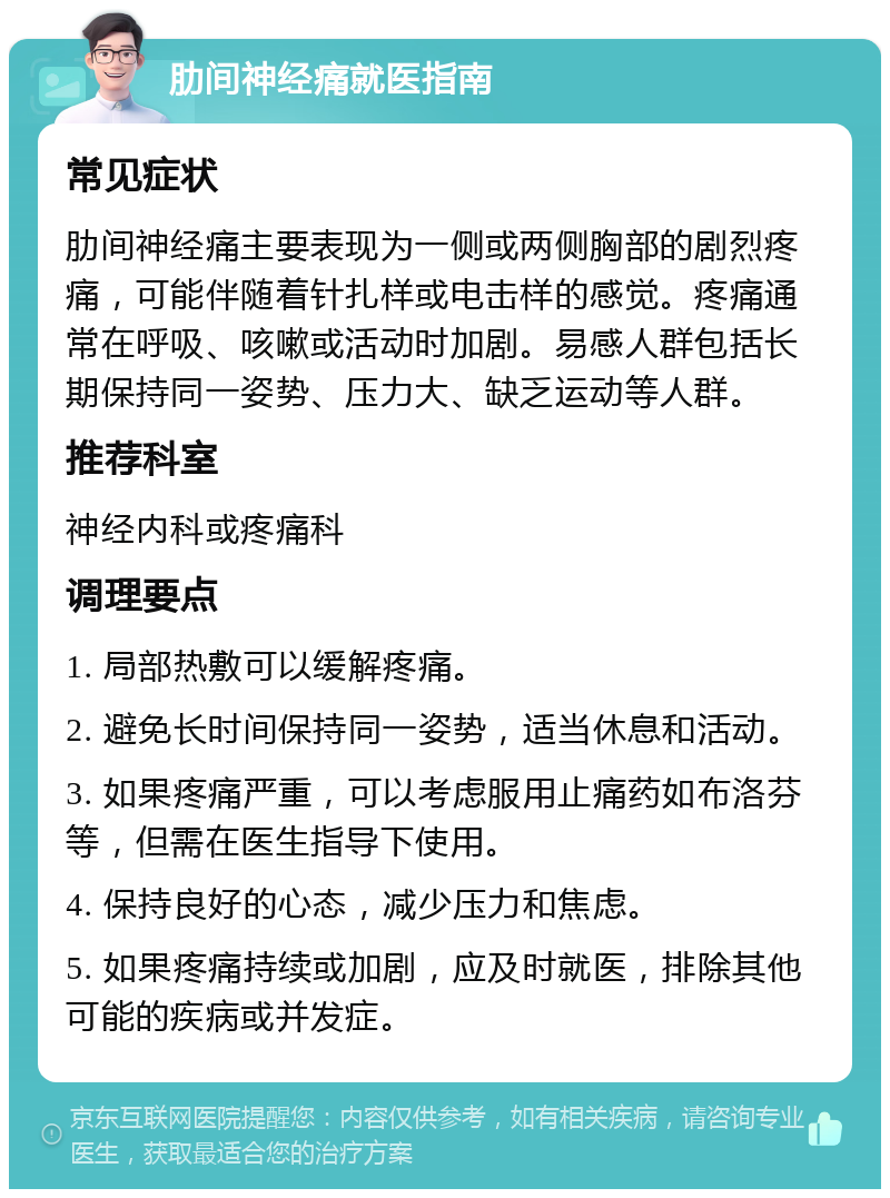 肋间神经痛就医指南 常见症状 肋间神经痛主要表现为一侧或两侧胸部的剧烈疼痛，可能伴随着针扎样或电击样的感觉。疼痛通常在呼吸、咳嗽或活动时加剧。易感人群包括长期保持同一姿势、压力大、缺乏运动等人群。 推荐科室 神经内科或疼痛科 调理要点 1. 局部热敷可以缓解疼痛。 2. 避免长时间保持同一姿势，适当休息和活动。 3. 如果疼痛严重，可以考虑服用止痛药如布洛芬等，但需在医生指导下使用。 4. 保持良好的心态，减少压力和焦虑。 5. 如果疼痛持续或加剧，应及时就医，排除其他可能的疾病或并发症。