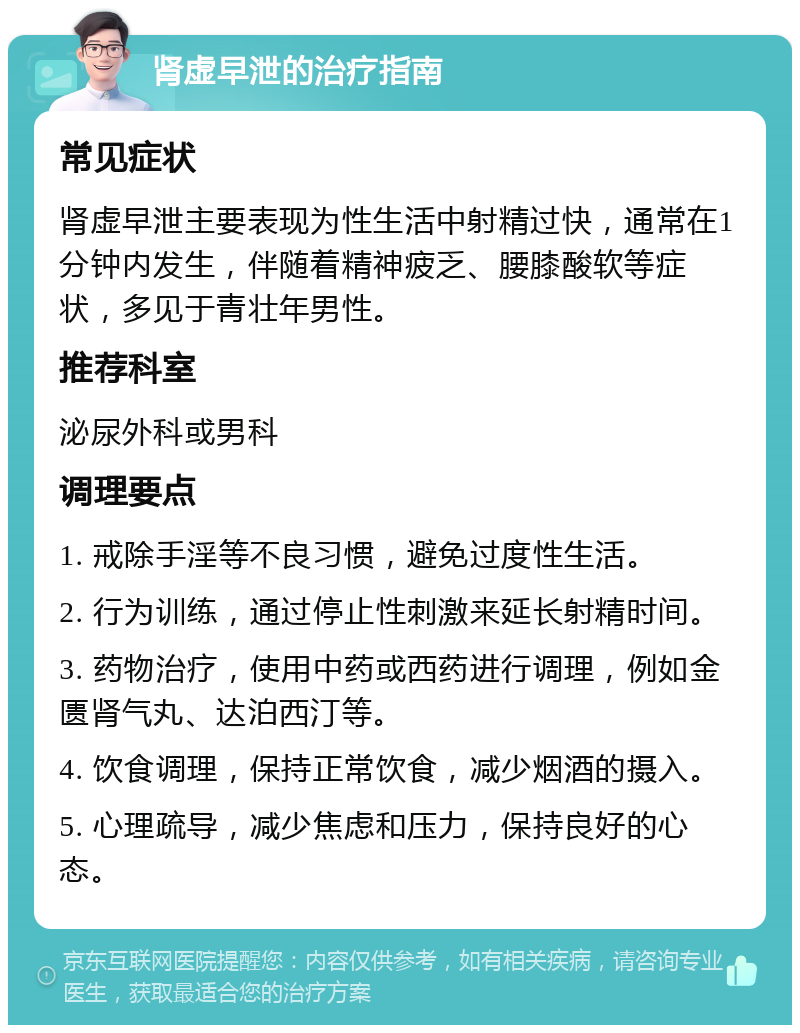 肾虚早泄的治疗指南 常见症状 肾虚早泄主要表现为性生活中射精过快，通常在1分钟内发生，伴随着精神疲乏、腰膝酸软等症状，多见于青壮年男性。 推荐科室 泌尿外科或男科 调理要点 1. 戒除手淫等不良习惯，避免过度性生活。 2. 行为训练，通过停止性刺激来延长射精时间。 3. 药物治疗，使用中药或西药进行调理，例如金匮肾气丸、达泊西汀等。 4. 饮食调理，保持正常饮食，减少烟酒的摄入。 5. 心理疏导，减少焦虑和压力，保持良好的心态。