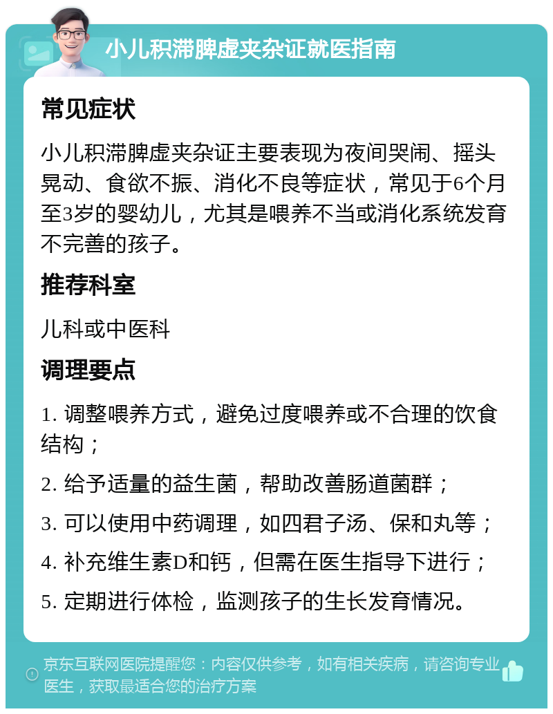 小儿积滞脾虚夹杂证就医指南 常见症状 小儿积滞脾虚夹杂证主要表现为夜间哭闹、摇头晃动、食欲不振、消化不良等症状，常见于6个月至3岁的婴幼儿，尤其是喂养不当或消化系统发育不完善的孩子。 推荐科室 儿科或中医科 调理要点 1. 调整喂养方式，避免过度喂养或不合理的饮食结构； 2. 给予适量的益生菌，帮助改善肠道菌群； 3. 可以使用中药调理，如四君子汤、保和丸等； 4. 补充维生素D和钙，但需在医生指导下进行； 5. 定期进行体检，监测孩子的生长发育情况。