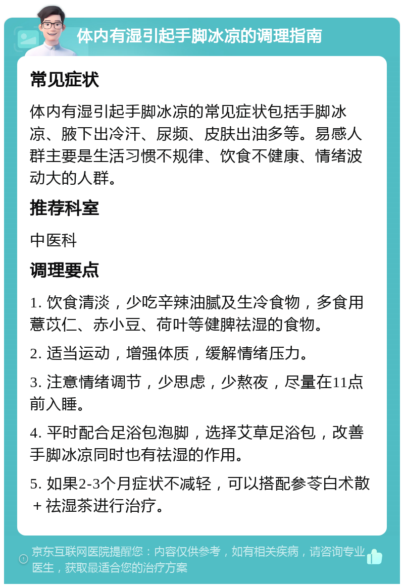 体内有湿引起手脚冰凉的调理指南 常见症状 体内有湿引起手脚冰凉的常见症状包括手脚冰凉、腋下出冷汗、尿频、皮肤出油多等。易感人群主要是生活习惯不规律、饮食不健康、情绪波动大的人群。 推荐科室 中医科 调理要点 1. 饮食清淡，少吃辛辣油腻及生冷食物，多食用薏苡仁、赤小豆、荷叶等健脾祛湿的食物。 2. 适当运动，增强体质，缓解情绪压力。 3. 注意情绪调节，少思虑，少熬夜，尽量在11点前入睡。 4. 平时配合足浴包泡脚，选择艾草足浴包，改善手脚冰凉同时也有祛湿的作用。 5. 如果2-3个月症状不减轻，可以搭配参苓白术散＋祛湿茶进行治疗。