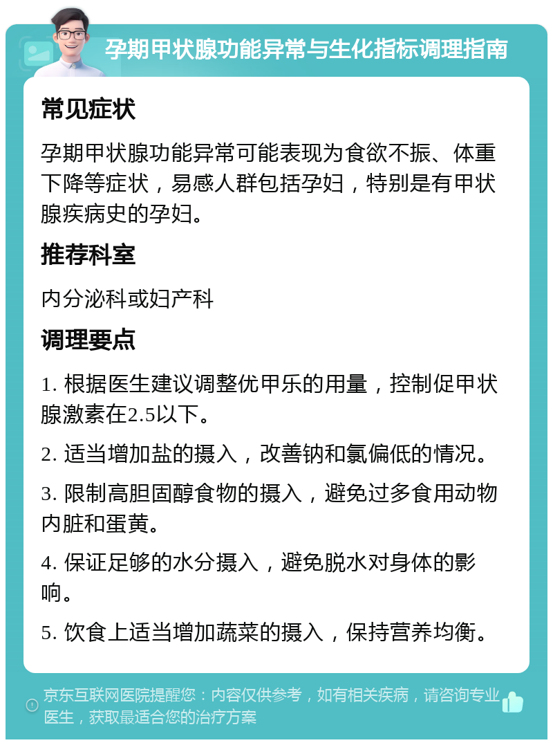 孕期甲状腺功能异常与生化指标调理指南 常见症状 孕期甲状腺功能异常可能表现为食欲不振、体重下降等症状，易感人群包括孕妇，特别是有甲状腺疾病史的孕妇。 推荐科室 内分泌科或妇产科 调理要点 1. 根据医生建议调整优甲乐的用量，控制促甲状腺激素在2.5以下。 2. 适当增加盐的摄入，改善钠和氯偏低的情况。 3. 限制高胆固醇食物的摄入，避免过多食用动物内脏和蛋黄。 4. 保证足够的水分摄入，避免脱水对身体的影响。 5. 饮食上适当增加蔬菜的摄入，保持营养均衡。