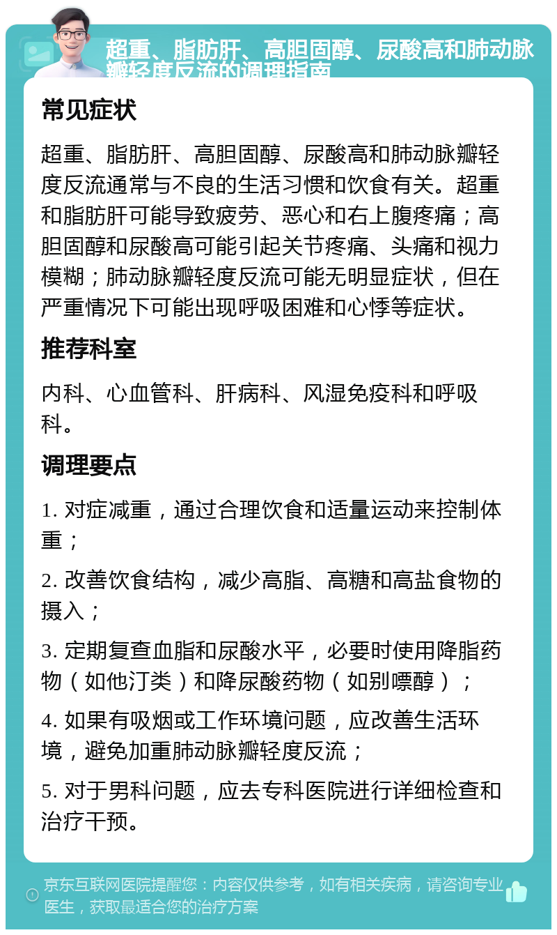 超重、脂肪肝、高胆固醇、尿酸高和肺动脉瓣轻度反流的调理指南 常见症状 超重、脂肪肝、高胆固醇、尿酸高和肺动脉瓣轻度反流通常与不良的生活习惯和饮食有关。超重和脂肪肝可能导致疲劳、恶心和右上腹疼痛；高胆固醇和尿酸高可能引起关节疼痛、头痛和视力模糊；肺动脉瓣轻度反流可能无明显症状，但在严重情况下可能出现呼吸困难和心悸等症状。 推荐科室 内科、心血管科、肝病科、风湿免疫科和呼吸科。 调理要点 1. 对症减重，通过合理饮食和适量运动来控制体重； 2. 改善饮食结构，减少高脂、高糖和高盐食物的摄入； 3. 定期复查血脂和尿酸水平，必要时使用降脂药物（如他汀类）和降尿酸药物（如别嘌醇）； 4. 如果有吸烟或工作环境问题，应改善生活环境，避免加重肺动脉瓣轻度反流； 5. 对于男科问题，应去专科医院进行详细检查和治疗干预。