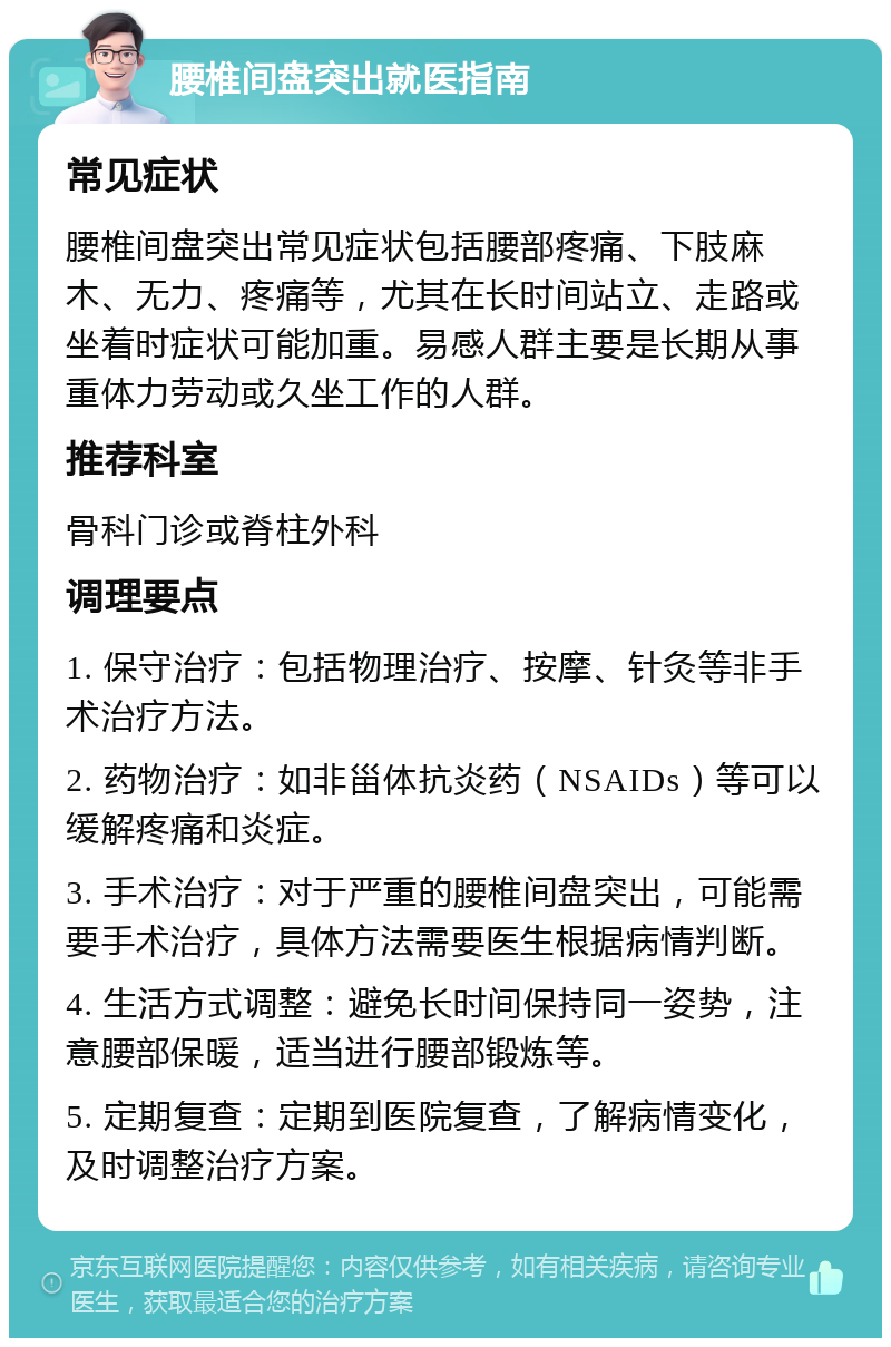 腰椎间盘突出就医指南 常见症状 腰椎间盘突出常见症状包括腰部疼痛、下肢麻木、无力、疼痛等，尤其在长时间站立、走路或坐着时症状可能加重。易感人群主要是长期从事重体力劳动或久坐工作的人群。 推荐科室 骨科门诊或脊柱外科 调理要点 1. 保守治疗：包括物理治疗、按摩、针灸等非手术治疗方法。 2. 药物治疗：如非甾体抗炎药（NSAIDs）等可以缓解疼痛和炎症。 3. 手术治疗：对于严重的腰椎间盘突出，可能需要手术治疗，具体方法需要医生根据病情判断。 4. 生活方式调整：避免长时间保持同一姿势，注意腰部保暖，适当进行腰部锻炼等。 5. 定期复查：定期到医院复查，了解病情变化，及时调整治疗方案。