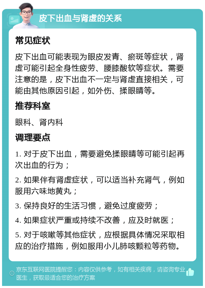 皮下出血与肾虚的关系 常见症状 皮下出血可能表现为眼皮发青、瘀斑等症状，肾虚可能引起全身性疲劳、腰膝酸软等症状。需要注意的是，皮下出血不一定与肾虚直接相关，可能由其他原因引起，如外伤、揉眼睛等。 推荐科室 眼科、肾内科 调理要点 1. 对于皮下出血，需要避免揉眼睛等可能引起再次出血的行为； 2. 如果伴有肾虚症状，可以适当补充肾气，例如服用六味地黄丸； 3. 保持良好的生活习惯，避免过度疲劳； 4. 如果症状严重或持续不改善，应及时就医； 5. 对于咳嗽等其他症状，应根据具体情况采取相应的治疗措施，例如服用小儿肺咳颗粒等药物。