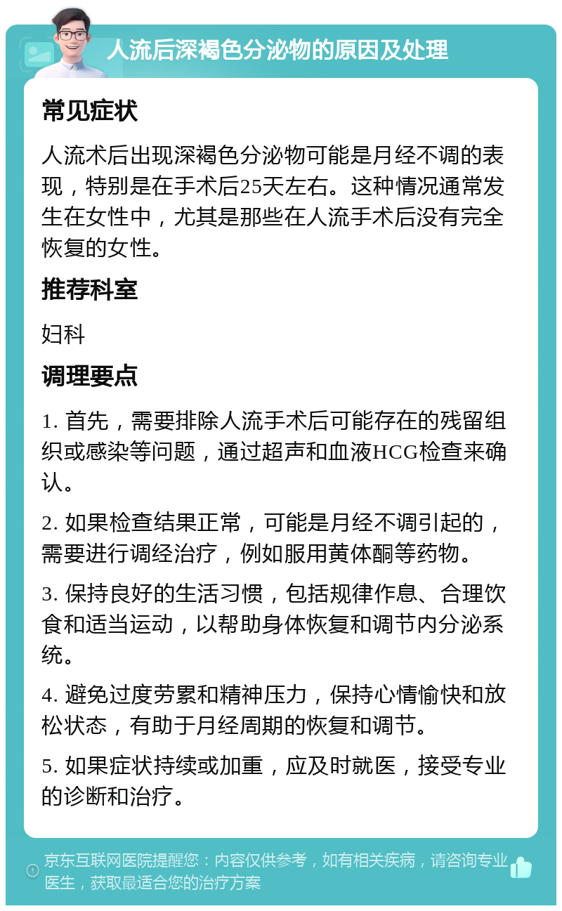 人流后深褐色分泌物的原因及处理 常见症状 人流术后出现深褐色分泌物可能是月经不调的表现，特别是在手术后25天左右。这种情况通常发生在女性中，尤其是那些在人流手术后没有完全恢复的女性。 推荐科室 妇科 调理要点 1. 首先，需要排除人流手术后可能存在的残留组织或感染等问题，通过超声和血液HCG检查来确认。 2. 如果检查结果正常，可能是月经不调引起的，需要进行调经治疗，例如服用黄体酮等药物。 3. 保持良好的生活习惯，包括规律作息、合理饮食和适当运动，以帮助身体恢复和调节内分泌系统。 4. 避免过度劳累和精神压力，保持心情愉快和放松状态，有助于月经周期的恢复和调节。 5. 如果症状持续或加重，应及时就医，接受专业的诊断和治疗。