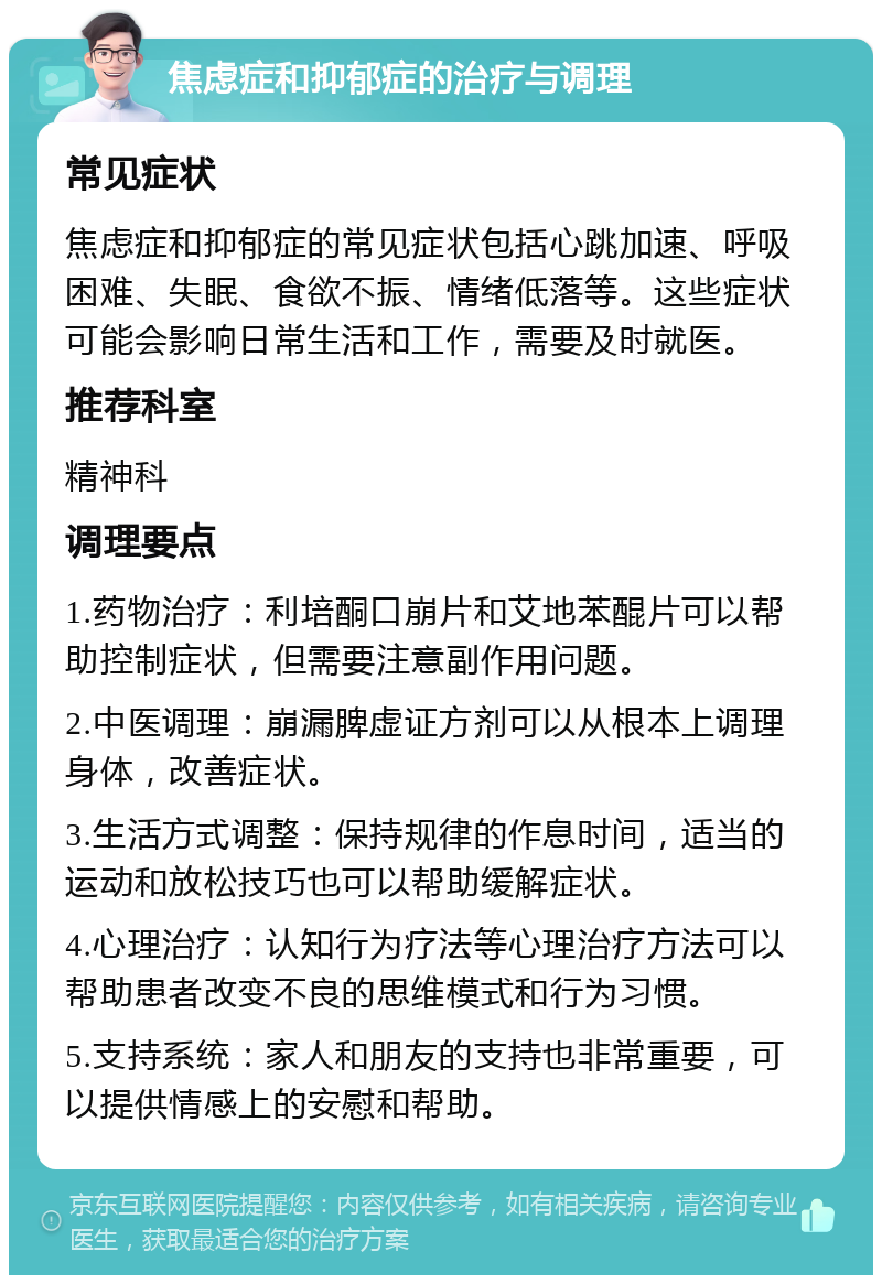 焦虑症和抑郁症的治疗与调理 常见症状 焦虑症和抑郁症的常见症状包括心跳加速、呼吸困难、失眠、食欲不振、情绪低落等。这些症状可能会影响日常生活和工作，需要及时就医。 推荐科室 精神科 调理要点 1.药物治疗：利培酮口崩片和艾地苯醌片可以帮助控制症状，但需要注意副作用问题。 2.中医调理：崩漏脾虚证方剂可以从根本上调理身体，改善症状。 3.生活方式调整：保持规律的作息时间，适当的运动和放松技巧也可以帮助缓解症状。 4.心理治疗：认知行为疗法等心理治疗方法可以帮助患者改变不良的思维模式和行为习惯。 5.支持系统：家人和朋友的支持也非常重要，可以提供情感上的安慰和帮助。