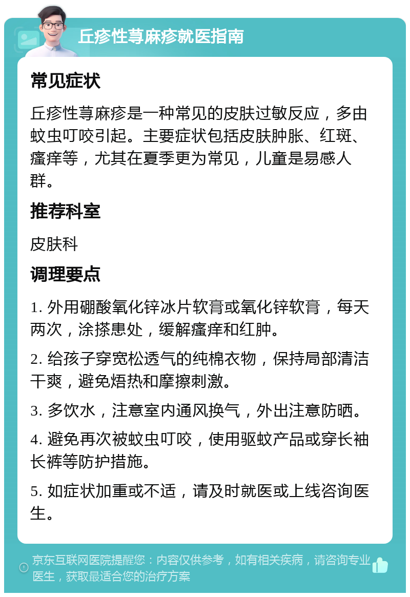 丘疹性荨麻疹就医指南 常见症状 丘疹性荨麻疹是一种常见的皮肤过敏反应，多由蚊虫叮咬引起。主要症状包括皮肤肿胀、红斑、瘙痒等，尤其在夏季更为常见，儿童是易感人群。 推荐科室 皮肤科 调理要点 1. 外用硼酸氧化锌冰片软膏或氧化锌软膏，每天两次，涂搽患处，缓解瘙痒和红肿。 2. 给孩子穿宽松透气的纯棉衣物，保持局部清洁干爽，避免焐热和摩擦刺激。 3. 多饮水，注意室内通风换气，外出注意防晒。 4. 避免再次被蚊虫叮咬，使用驱蚊产品或穿长袖长裤等防护措施。 5. 如症状加重或不适，请及时就医或上线咨询医生。