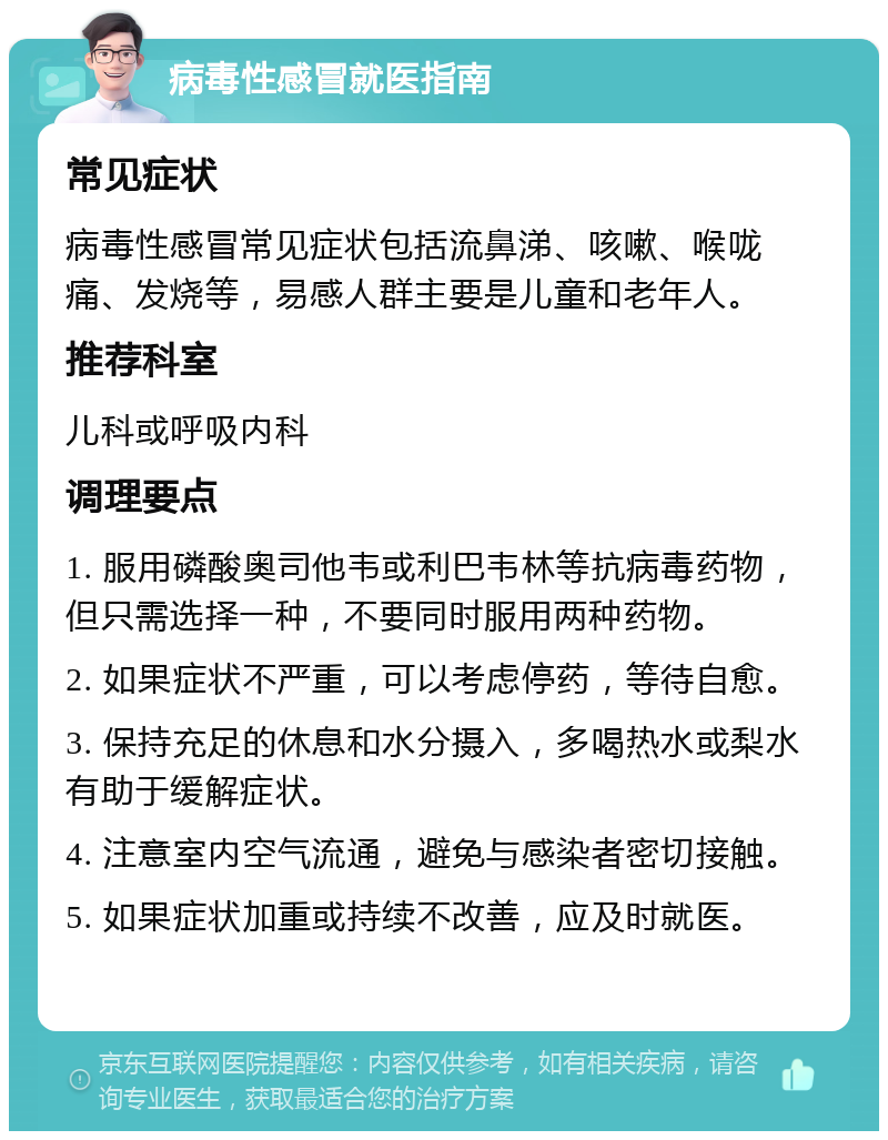 病毒性感冒就医指南 常见症状 病毒性感冒常见症状包括流鼻涕、咳嗽、喉咙痛、发烧等，易感人群主要是儿童和老年人。 推荐科室 儿科或呼吸内科 调理要点 1. 服用磷酸奥司他韦或利巴韦林等抗病毒药物，但只需选择一种，不要同时服用两种药物。 2. 如果症状不严重，可以考虑停药，等待自愈。 3. 保持充足的休息和水分摄入，多喝热水或梨水有助于缓解症状。 4. 注意室内空气流通，避免与感染者密切接触。 5. 如果症状加重或持续不改善，应及时就医。