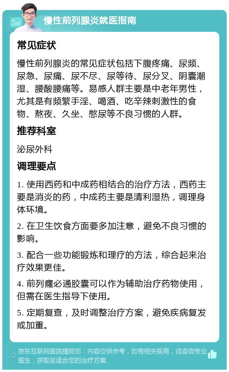 慢性前列腺炎就医指南 常见症状 慢性前列腺炎的常见症状包括下腹疼痛、尿频、尿急、尿痛、尿不尽、尿等待、尿分叉、阴囊潮湿、腰酸腰痛等。易感人群主要是中老年男性，尤其是有频繁手淫、喝酒、吃辛辣刺激性的食物、熬夜、久坐、憋尿等不良习惯的人群。 推荐科室 泌尿外科 调理要点 1. 使用西药和中成药相结合的治疗方法，西药主要是消炎的药，中成药主要是清利湿热，调理身体环境。 2. 在卫生饮食方面要多加注意，避免不良习惯的影响。 3. 配合一些功能锻炼和理疗的方法，综合起来治疗效果更佳。 4. 前列癃必通胶囊可以作为辅助治疗药物使用，但需在医生指导下使用。 5. 定期复查，及时调整治疗方案，避免疾病复发或加重。