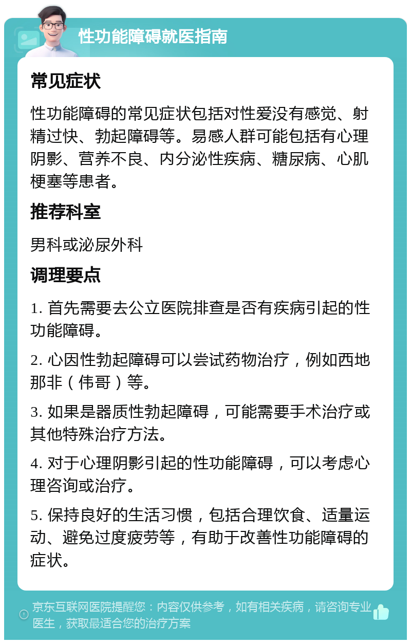 性功能障碍就医指南 常见症状 性功能障碍的常见症状包括对性爱没有感觉、射精过快、勃起障碍等。易感人群可能包括有心理阴影、营养不良、内分泌性疾病、糖尿病、心肌梗塞等患者。 推荐科室 男科或泌尿外科 调理要点 1. 首先需要去公立医院排查是否有疾病引起的性功能障碍。 2. 心因性勃起障碍可以尝试药物治疗，例如西地那非（伟哥）等。 3. 如果是器质性勃起障碍，可能需要手术治疗或其他特殊治疗方法。 4. 对于心理阴影引起的性功能障碍，可以考虑心理咨询或治疗。 5. 保持良好的生活习惯，包括合理饮食、适量运动、避免过度疲劳等，有助于改善性功能障碍的症状。