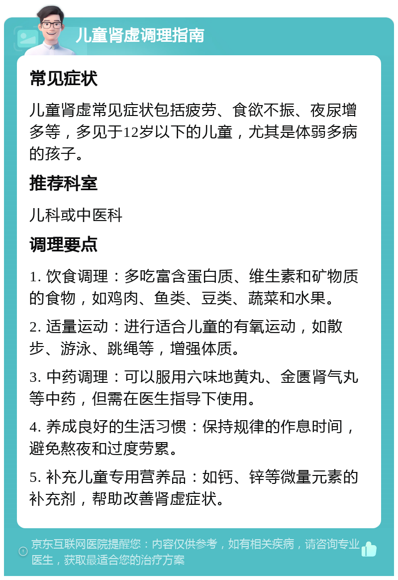 儿童肾虚调理指南 常见症状 儿童肾虚常见症状包括疲劳、食欲不振、夜尿增多等，多见于12岁以下的儿童，尤其是体弱多病的孩子。 推荐科室 儿科或中医科 调理要点 1. 饮食调理：多吃富含蛋白质、维生素和矿物质的食物，如鸡肉、鱼类、豆类、蔬菜和水果。 2. 适量运动：进行适合儿童的有氧运动，如散步、游泳、跳绳等，增强体质。 3. 中药调理：可以服用六味地黄丸、金匮肾气丸等中药，但需在医生指导下使用。 4. 养成良好的生活习惯：保持规律的作息时间，避免熬夜和过度劳累。 5. 补充儿童专用营养品：如钙、锌等微量元素的补充剂，帮助改善肾虚症状。