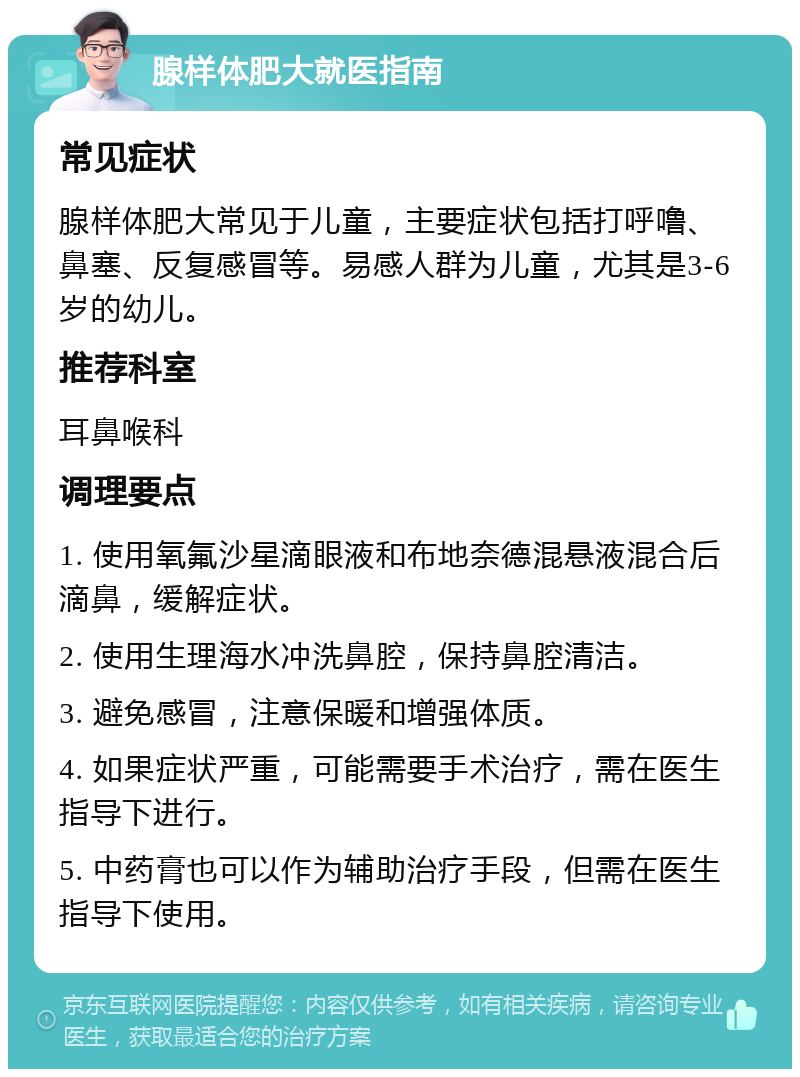 腺样体肥大就医指南 常见症状 腺样体肥大常见于儿童，主要症状包括打呼噜、鼻塞、反复感冒等。易感人群为儿童，尤其是3-6岁的幼儿。 推荐科室 耳鼻喉科 调理要点 1. 使用氧氟沙星滴眼液和布地奈德混悬液混合后滴鼻，缓解症状。 2. 使用生理海水冲洗鼻腔，保持鼻腔清洁。 3. 避免感冒，注意保暖和增强体质。 4. 如果症状严重，可能需要手术治疗，需在医生指导下进行。 5. 中药膏也可以作为辅助治疗手段，但需在医生指导下使用。